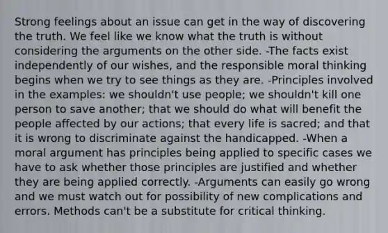 Strong feelings about an issue can get in the way of discovering the truth. We feel like we know what the truth is without considering the arguments on the other side. -The facts exist independently of our wishes, and the responsible moral thinking begins when we try to see things as they are. -Principles involved in the examples: we shouldn't use people; we shouldn't kill one person to save another; that we should do what will benefit the people affected by our actions; that every life is sacred; and that it is wrong to discriminate against the handicapped. -When a moral argument has principles being applied to specific cases we have to ask whether those principles are justified and whether they are being applied correctly. -Arguments can easily go wrong and we must watch out for possibility of new complications and errors. Methods can't be a substitute for critical thinking.