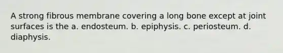 A strong fibrous membrane covering a long bone except at joint surfaces is the a. endosteum. b. epiphysis. c. periosteum. d. diaphysis.