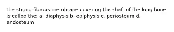 the strong fibrous membrane covering the shaft of the long bone is called the: a. diaphysis b. epiphysis c. periosteum d. endosteum