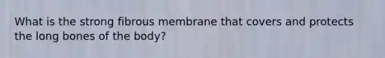 What is the strong fibrous membrane that covers and protects the long bones of the body?