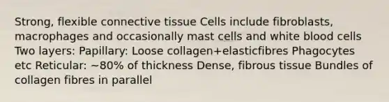 Strong, flexible connective tissue Cells include fibroblasts, macrophages and occasionally mast cells and white blood cells Two layers: Papillary: Loose collagen+elasticfibres Phagocytes etc Reticular: ~80% of thickness Dense, fibrous tissue Bundles of collagen fibres in parallel