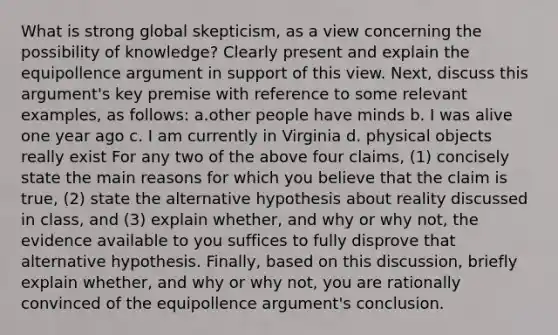 What is strong global skepticism, as a view concerning the possibility of knowledge? Clearly present and explain the equipollence argument in support of this view. Next, discuss this argument's key premise with reference to some relevant examples, as follows: a.other people have minds b. I was alive one year ago c. I am currently in Virginia d. physical objects really exist For any two of the above four claims, (1) concisely state the main reasons for which you believe that the claim is true, (2) state the alternative hypothesis about reality discussed in class, and (3) explain whether, and why or why not, the evidence available to you suffices to fully disprove that alternative hypothesis. Finally, based on this discussion, briefly explain whether, and why or why not, you are rationally convinced of the equipollence argument's conclusion.