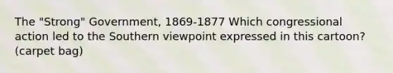 The "Strong" Government, 1869-1877 Which congressional action led to the Southern viewpoint expressed in this cartoon? (carpet bag)