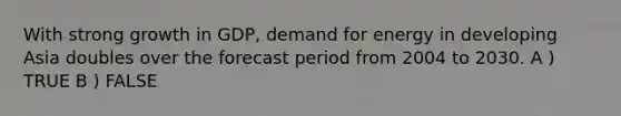With strong growth in GDP, demand for energy in developing Asia doubles over the forecast period from 2004 to 2030. A ) TRUE B ) FALSE