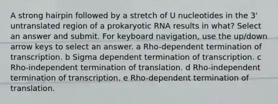 A strong hairpin followed by a stretch of U nucleotides in the 3' untranslated region of a prokaryotic RNA results in what? Select an answer and submit. For keyboard navigation, use the up/down arrow keys to select an answer. a Rho-dependent termination of transcription. b Sigma dependent termination of transcription. c Rho-independent <a href='https://www.questionai.com/knowledge/kG3Jk6ErHI-termination-of-translation' class='anchor-knowledge'>termination of translation</a>. d Rho-independent termination of transcription. e Rho-dependent termination of translation.