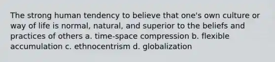 The strong human tendency to believe that one's own culture or way of life is normal, natural, and superior to the beliefs and practices of others a. time-space compression b. flexible accumulation c. ethnocentrism d. globalization