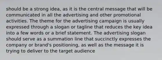 should be a strong idea, as it is the central message that will be communicated in all the advertising and other promotional activities. The theme for the advertising campaign is usually expressed through a slogan or tagline that reduces the key idea into a few words or a brief statement. The advertising slogan should serve as a summation line that succinctly expresses the company or brand's positioning, as well as the message it is trying to deliver to the target audience