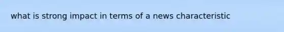 what is strong impact in terms of a news characteristic