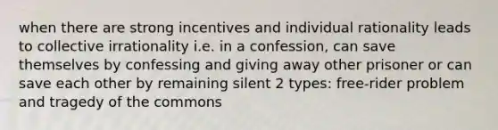 when there are strong incentives and individual rationality leads to collective irrationality i.e. in a confession, can save themselves by confessing and giving away other prisoner or can save each other by remaining silent 2 types: free-rider problem and tragedy of the commons