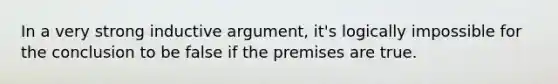 In a very strong inductive argument, it's logically impossible for the conclusion to be false if the premises are true.