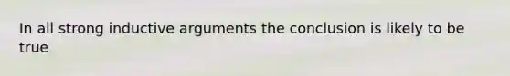 In all strong inductive arguments the conclusion is likely to be true