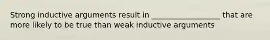 Strong inductive arguments result in __________________ that are more likely to be true than weak inductive arguments