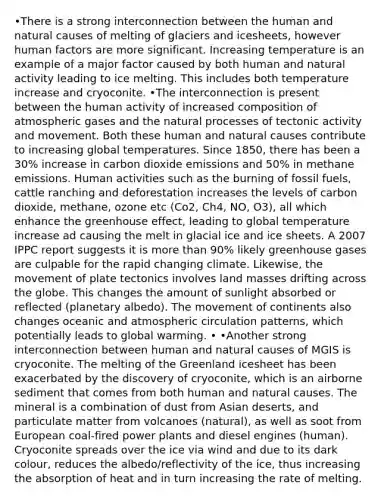 •There is a strong interconnection between the human and natural causes of melting of glaciers and icesheets, however human factors are more significant. Increasing temperature is an example of a major factor caused by both human and natural activity leading to ice melting. This includes both temperature increase and cryoconite. •The interconnection is present between the human activity of increased composition of atmospheric gases and the natural processes of tectonic activity and movement. Both these human and natural causes contribute to increasing global temperatures. Since 1850, there has been a 30% increase in carbon dioxide emissions and 50% in methane emissions. Human activities such as the burning of fossil fuels, cattle ranching and deforestation increases the levels of carbon dioxide, methane, ozone etc (Co2, Ch4, NO, O3), all which enhance the greenhouse effect, leading to global temperature increase ad causing the melt in glacial ice and ice sheets. A 2007 IPPC report suggests it is more than 90% likely greenhouse gases are culpable for the rapid changing climate. Likewise, the movement of plate tectonics involves land masses drifting across the globe. This changes the amount of sunlight absorbed or reflected (planetary albedo). The movement of continents also changes oceanic and atmospheric circulation patterns, which potentially leads to global warming. • •Another strong interconnection between human and natural causes of MGIS is cryoconite. The melting of the Greenland icesheet has been exacerbated by the discovery of cryoconite, which is an airborne sediment that comes from both human and natural causes. The mineral is a combination of dust from Asian deserts, and particulate matter from volcanoes (natural), as well as soot from European coal-fired power plants and diesel engines (human). Cryoconite spreads over the ice via wind and due to its dark colour, reduces the albedo/reflectivity of the ice, thus increasing the absorption of heat and in turn increasing the rate of melting.