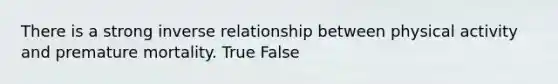 There is a strong inverse relationship between physical activity and premature mortality. True False