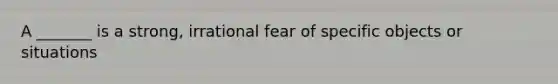 A _______ is a strong, irrational fear of specific objects or situations