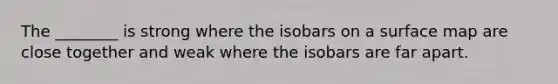 The ________ is strong where the isobars on a surface map are close together and weak where the isobars are far apart.