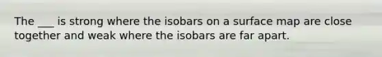 The ___ is strong where the isobars on a surface map are close together and weak where the isobars are far apart.