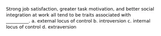 Strong job satisfaction, greater task motivation, and better social integration at work all tend to be traits associated with __________. a. external locus of control b. introversion c. internal locus of control d. extraversion