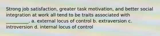 Strong job satisfaction, greater task motivation, and better social integration at work all tend to be traits associated with __________. a. external locus of control b. extraversion c. introversion d. internal locus of control