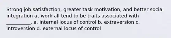 Strong job satisfaction, greater task motivation, and better social integration at work all tend to be traits associated with __________. a. internal locus of control b. extraversion c. introversion d. external locus of control