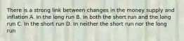 There is a strong link between changes in the money supply and inflation A. In the long run B. In both the short run and the long run C. In the short run D. In neither the short run nor the long run