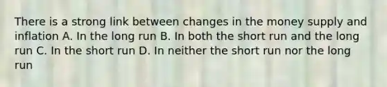 There is a strong link between changes in the money supply and inflation A. In the long run B. In both the short run and the long run C. In the short run D. In neither the short run nor the long run