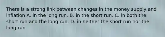 There is a strong link between changes in the money supply and inflation A. in the long run. B. in the short run. C. in both the short run and the long run. D. in neither the short run nor the long run.