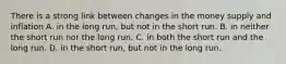 There is a strong link between changes in the money supply and inflation A. in the long​ run, but not in the short run. B. in neither the short run nor the long run. C. in both the short run and the long run. D. in the short​ run, but not in the long run.