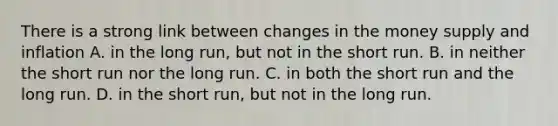 There is a strong link between changes in the money supply and inflation A. in the long​ run, but not in the short run. B. in neither the short run nor the long run. C. in both the short run and the long run. D. in the short​ run, but not in the long run.