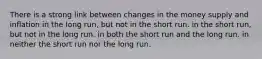 There is a strong link between changes in the money supply and inflation in the long run, but not in the short run. in the short run, but not in the long run. in both the short run and the long run. in neither the short run nor the long run.