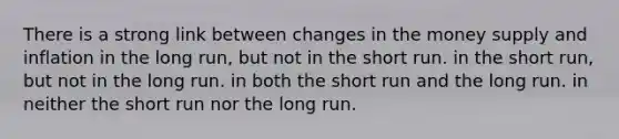 There is a strong link between changes in the money supply and inflation in the long run, but not in the short run. in the short run, but not in the long run. in both the short run and the long run. in neither the short run nor the long run.