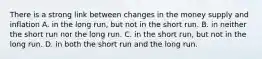 There is a strong link between changes in the money supply and inflation A. in the long​ run, but not in the short run. B. in neither the short run nor the long run. C. in the short​ run, but not in the long run. D. in both the short run and the long run.