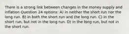 There is a strong link between changes in the money supply and inflation Question 24 options: A) in neither the short run nor the long run. B) in both the short run and the long run. C) in the short run, but not in the long run. D) in the long run, but not in the short run.