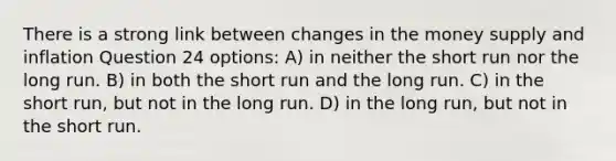 There is a strong link between changes in the money supply and inflation Question 24 options: A) in neither the short run nor the long run. B) in both the short run and the long run. C) in the short run, but not in the long run. D) in the long run, but not in the short run.