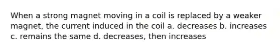 When a strong magnet moving in a coil is replaced by a weaker magnet, the current induced in the coil a. decreases b. increases c. remains the same d. decreases, then increases