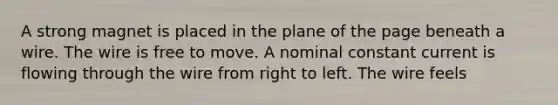 A strong magnet is placed in the plane of the page beneath a wire. The wire is free to move. A nominal constant current is flowing through the wire from right to left. The wire feels