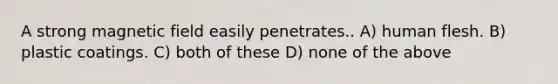 A strong magnetic field easily penetrates.. A) human flesh. B) plastic coatings. C) both of these D) none of the above