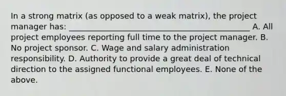 In a strong matrix (as opposed to a weak matrix), the project manager has: _____________________________________________ A. All project employees reporting full time to the project manager. B. No project sponsor. C. Wage and salary administration responsibility. D. Authority to provide a great deal of technical direction to the assigned functional employees. E. None of the above.