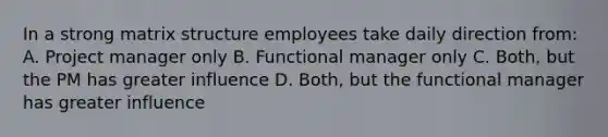 In a strong matrix structure employees take daily direction from: A. Project manager only B. Functional manager only C. Both, but the PM has greater influence D. Both, but the functional manager has greater influence