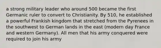 a strong military leader who around 500 became the first Germanic ruler to convert to Christianity. By 510, he established a powerful Frankish kingdom that stretched from the Pyrenees in the southwest to German lands in the east (modern day France and western Germany). All men that his army conquered were required to join his army