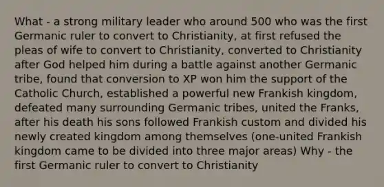 What - a strong military leader who around 500 who was the first Germanic ruler to convert to Christianity, at first refused the pleas of wife to convert to Christianity, converted to Christianity after God helped him during a battle against another Germanic tribe, found that conversion to XP won him the support of the Catholic Church, established a powerful new Frankish kingdom, defeated many surrounding Germanic tribes, united the Franks, after his death his sons followed Frankish custom and divided his newly created kingdom among themselves (one-united Frankish kingdom came to be divided into three major areas) Why - the first Germanic ruler to convert to Christianity