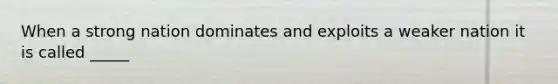 When a strong nation dominates and exploits a weaker nation it is called _____