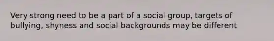 Very strong need to be a part of a social group, targets of bullying, shyness and social backgrounds may be different