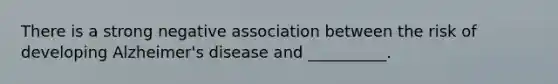There is a strong negative association between the risk of developing Alzheimer's disease and __________.