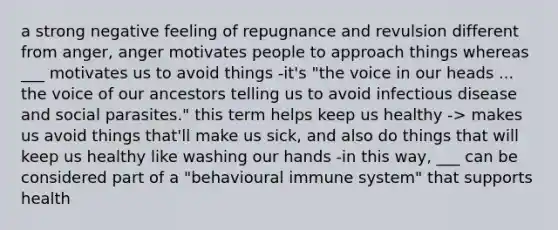 a strong negative feeling of repugnance and revulsion different from anger, anger motivates people to approach things whereas ___ motivates us to avoid things -it's "the voice in our heads ... the voice of our ancestors telling us to avoid infectious disease and social parasites." this term helps keep us healthy -> makes us avoid things that'll make us sick, and also do things that will keep us healthy like washing our hands -in this way, ___ can be considered part of a "behavioural immune system" that supports health