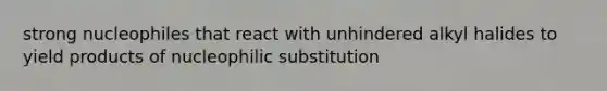 strong nucleophiles that react with unhindered alkyl halides to yield products of nucleophilic substitution