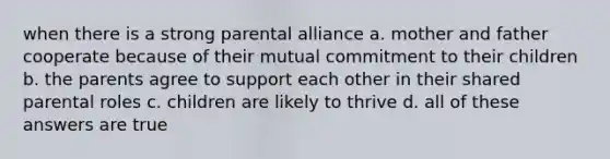 when there is a strong parental alliance a. mother and father cooperate because of their mutual commitment to their children b. the parents agree to support each other in their shared parental roles c. children are likely to thrive d. all of these answers are true