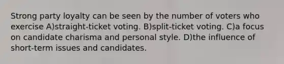 Strong party loyalty can be seen by the number of voters who exercise A)straight-ticket voting. B)split-ticket voting. C)a focus on candidate charisma and personal style. D)the influence of short-term issues and candidates.