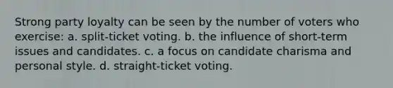 Strong party loyalty can be seen by the number of voters who exercise: a. split-ticket voting. b. the influence of short-term issues and candidates. c. a focus on candidate charisma and personal style. d. straight-ticket voting.