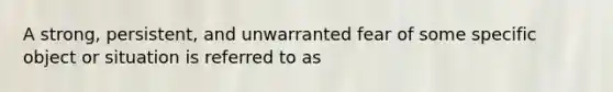 A strong, persistent, and unwarranted fear of some specific object or situation is referred to as